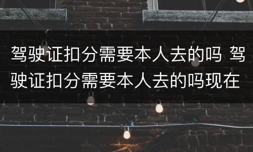 驾驶证扣分需要本人去的吗 驾驶证扣分需要本人去的吗现在