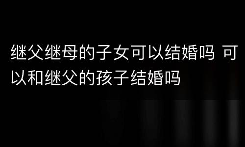 继父继母的子女可以结婚吗 可以和继父的孩子结婚吗