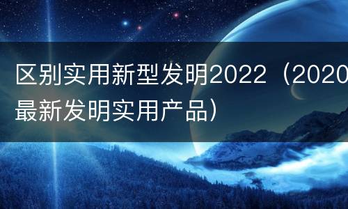 区别实用新型发明2022（2020最新发明实用产品）