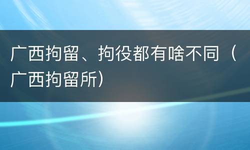 广西拘留、拘役都有啥不同（广西拘留所）