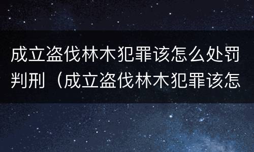 成立盗伐林木犯罪该怎么处罚判刑（成立盗伐林木犯罪该怎么处罚判刑案例）