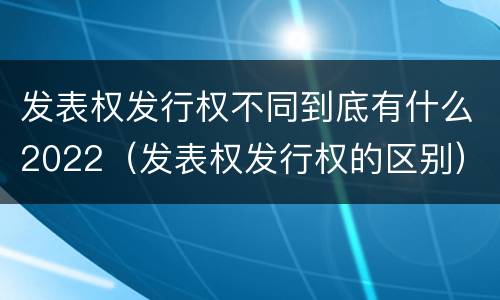 发表权发行权不同到底有什么2022（发表权发行权的区别）