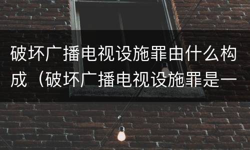 破坏广播电视设施罪由什么构成（破坏广播电视设施罪是一种以广播电视设施）