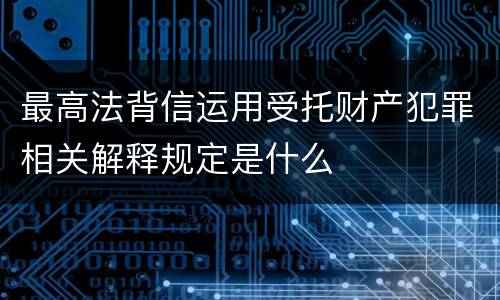 最高法背信运用受托财产犯罪相关解释规定是什么