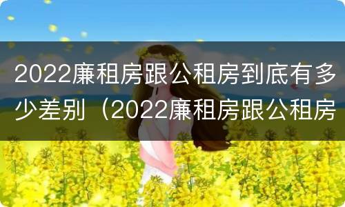 2022廉租房跟公租房到底有多少差别（2022廉租房跟公租房到底有多少差别呢）