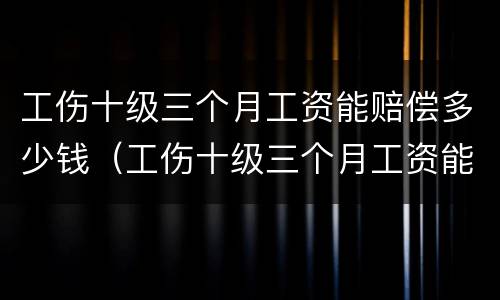 工伤十级三个月工资能赔偿多少钱（工伤十级三个月工资能赔偿多少钱啊）