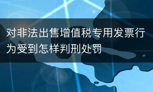 对非法出售增值税专用发票行为受到怎样判刑处罚