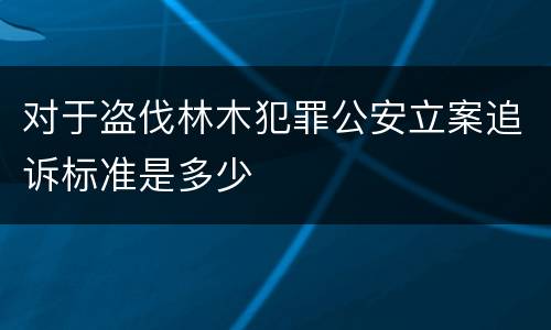 对于盗伐林木犯罪公安立案追诉标准是多少