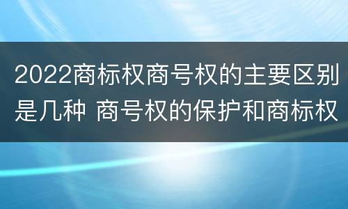 2022商标权商号权的主要区别是几种 商号权的保护和商标权的保护一样是全国性范围的