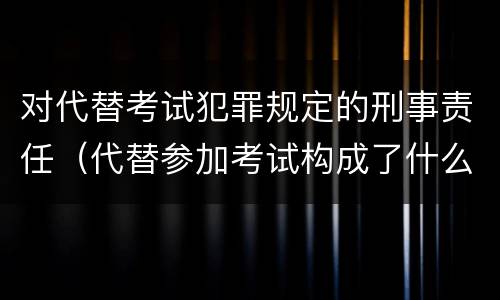 对代替考试犯罪规定的刑事责任（代替参加考试构成了什么犯罪）