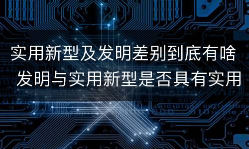 实用新型及发明差别到底有啥 发明与实用新型是否具有实用性