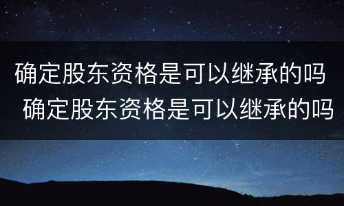 确定股东资格是可以继承的吗 确定股东资格是可以继承的吗为什么