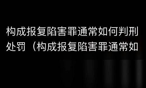 构成报复陷害罪通常如何判刑处罚（构成报复陷害罪通常如何判刑处罚案例）