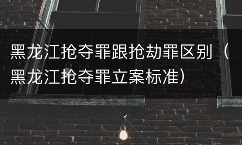 黑龙江抢夺罪跟抢劫罪区别（黑龙江抢夺罪立案标准）