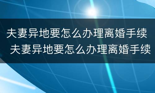 夫妻异地要怎么办理离婚手续 夫妻异地要怎么办理离婚手续流程