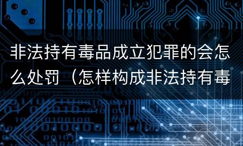 非法持有毒品成立犯罪的会怎么处罚（怎样构成非法持有毒品罪）