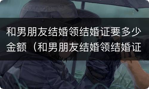 和男朋友结婚领结婚证要多少金额（和男朋友结婚领结婚证要多少金额呢）