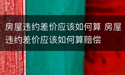 房屋违约差价应该如何算 房屋违约差价应该如何算赔偿