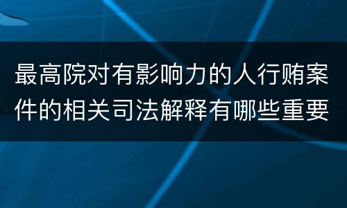 最高院对有影响力的人行贿案件的相关司法解释有哪些重要内容