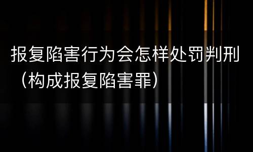 报复陷害行为会怎样处罚判刑（构成报复陷害罪）