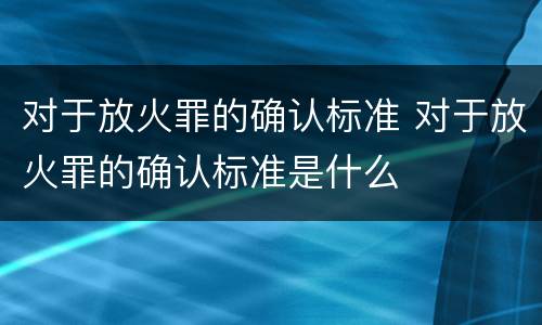 对于放火罪的确认标准 对于放火罪的确认标准是什么