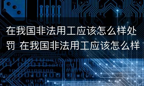 在我国非法用工应该怎么样处罚 在我国非法用工应该怎么样处罚呢