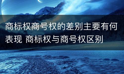 商标权商号权的差别主要有何表现 商标权与商号权区别