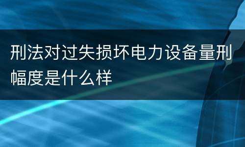 刑法对过失损坏电力设备量刑幅度是什么样