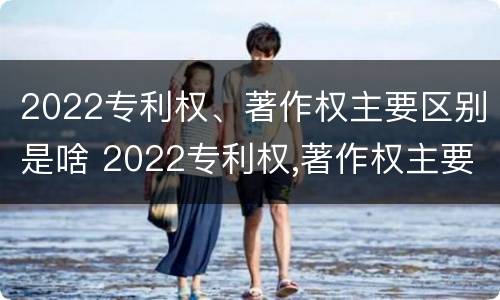 2022专利权、著作权主要区别是啥 2022专利权,著作权主要区别是啥呢