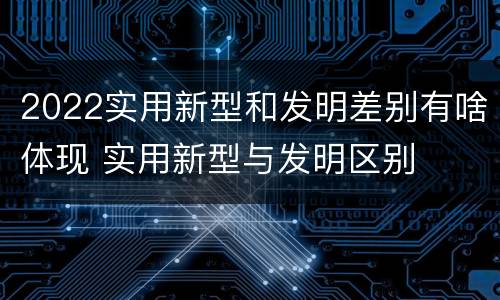 2022实用新型和发明差别有啥体现 实用新型与发明区别