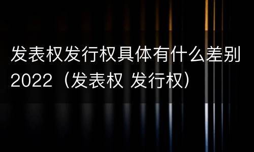 发表权发行权具体有什么差别2022（发表权 发行权）