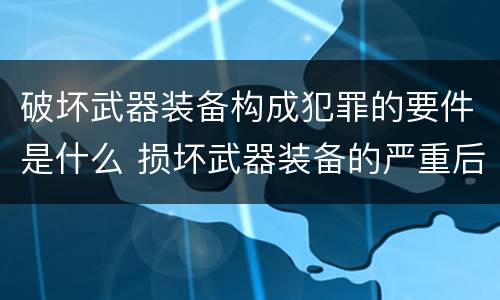 破坏武器装备构成犯罪的要件是什么 损坏武器装备的严重后果