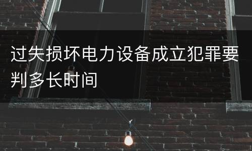 过失损坏电力设备成立犯罪要判多长时间