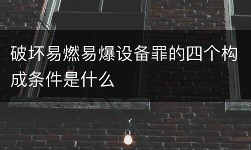 破坏易燃易爆设备罪的四个构成条件是什么