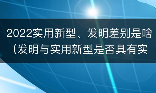 2022实用新型、发明差别是啥（发明与实用新型是否具有实用性）