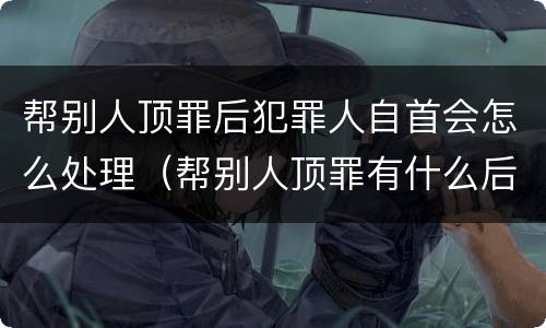 帮别人顶罪后犯罪人自首会怎么处理（帮别人顶罪有什么后果）