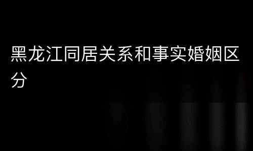 黑龙江同居关系和事实婚姻区分