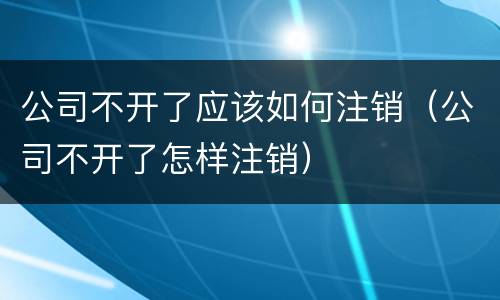 公司不开了应该如何注销（公司不开了怎样注销）