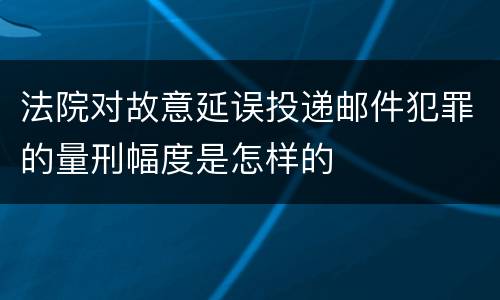 法院对故意延误投递邮件犯罪的量刑幅度是怎样的