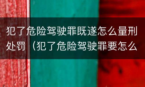 犯了危险驾驶罪既遂怎么量刑处罚（犯了危险驾驶罪要怎么处理）