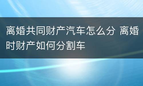 离婚共同财产汽车怎么分 离婚时财产如何分割车